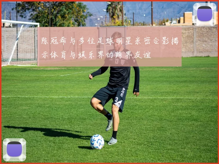 陈冠希与多位足球明星亲密合影揭示体育与娱乐界的跨界友谊