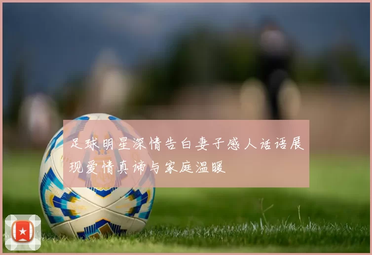 足球明星深情告白妻子感人话语展现爱情真谛与家庭温暖