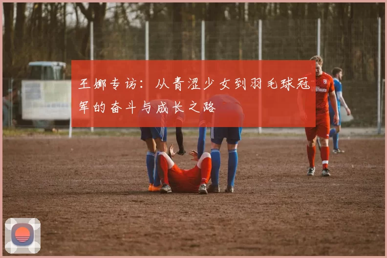 王娜专访：从青涩少女到羽毛球冠军的奋斗与成长之路