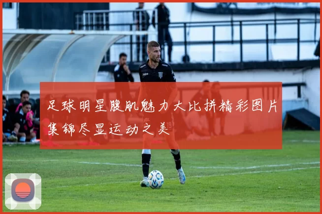 足球明星腹肌魅力大比拼精彩图片集锦尽显运动之美