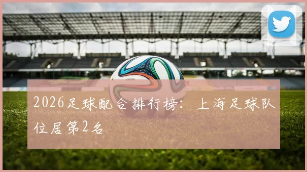 2026足球配合排行榜：上海足球队位居第2名