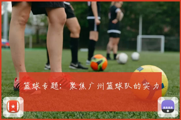 篮球专题：聚焦广州篮球队的实力