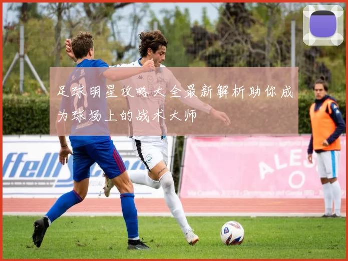 足球明星攻略大全最新解析助你成为球场上的战术大师