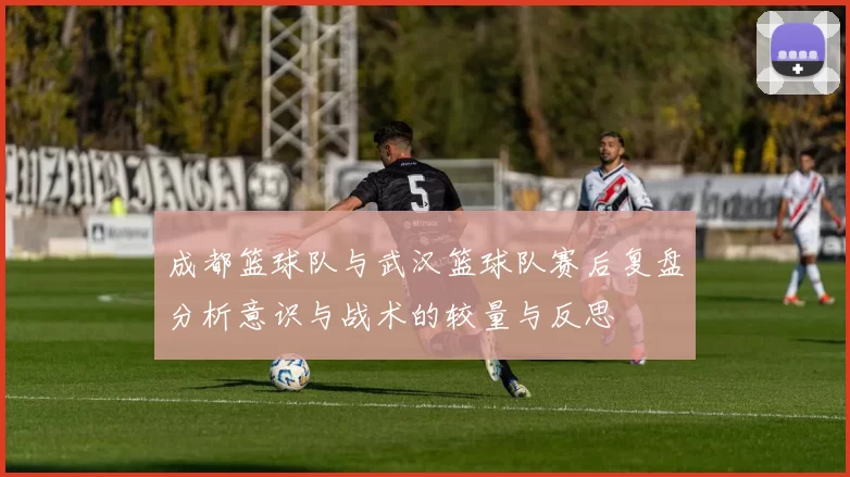 成都篮球队与武汉篮球队赛后复盘分析意识与战术的较量与反思