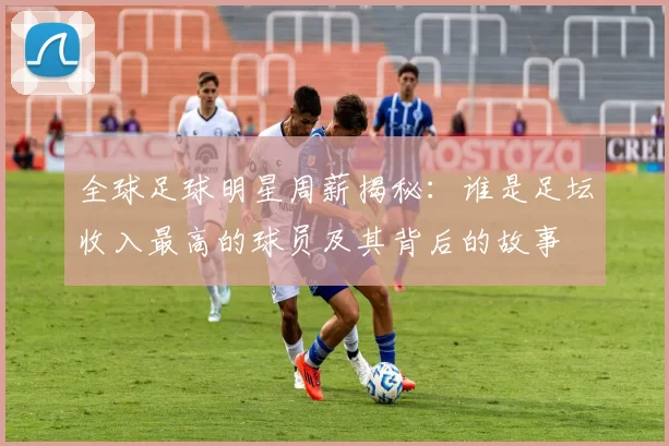 全球足球明星周薪揭秘：谁是足坛收入最高的球员及其背后的故事