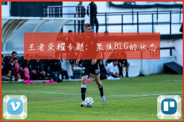 王者荣耀专题：聚焦BLG的状态