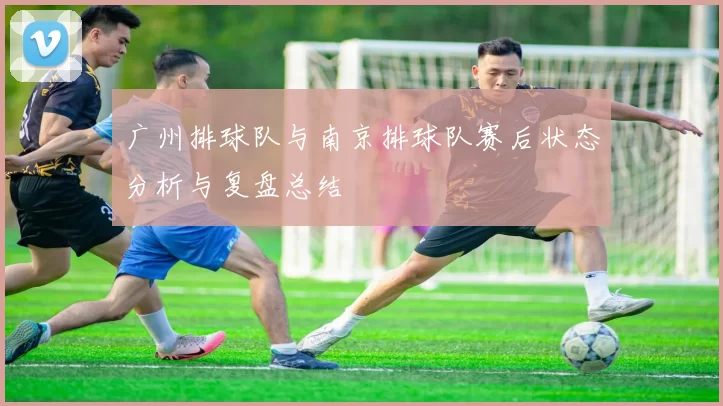 广州排球队与南京排球队赛后状态分析与复盘总结
